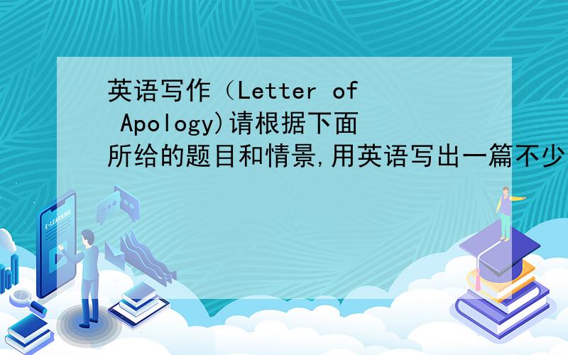 英语写作（Letter of Apology)请根据下面所给的题目和情景,用英语写出一篇不少于80词的短文.某天下午,由于你说了一些无礼的话,惹怒了你的同学/同事,事后你有所悔悟.请你给他/她写封信,表示