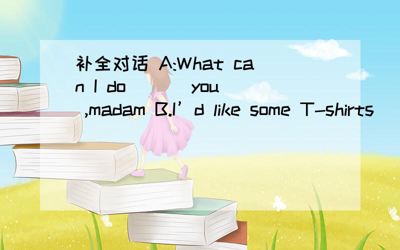 补全对话 A:What can I do ( ) you ,madam B.I’d like some T-shirts ( ) my son .A:How ( )四．补全对话A:What can I do ( ) you ,madam B.I’d like some T-shirts ( ) my son .A:How ( ) this blue one B.I think it’s too long .A:( ) ( ) would you