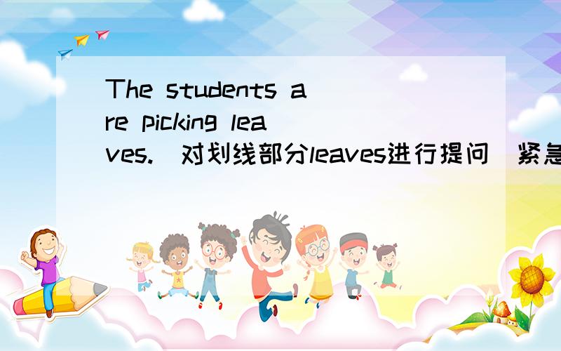The students are picking leaves.(对划线部分leaves进行提问)紧急紧急!