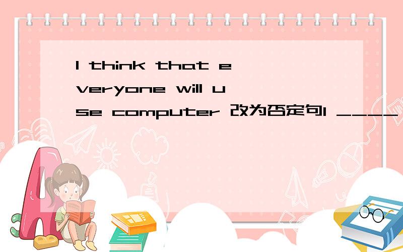 I think that everyone will use computer 改为否定句I ____ ___ that everyone ___ ___ computerLi Lie often makes friends on the Internet.(用 in two years 改写）Li Lei ____ 　　　____ 　　　friends　　　on　　　the　　　Internet