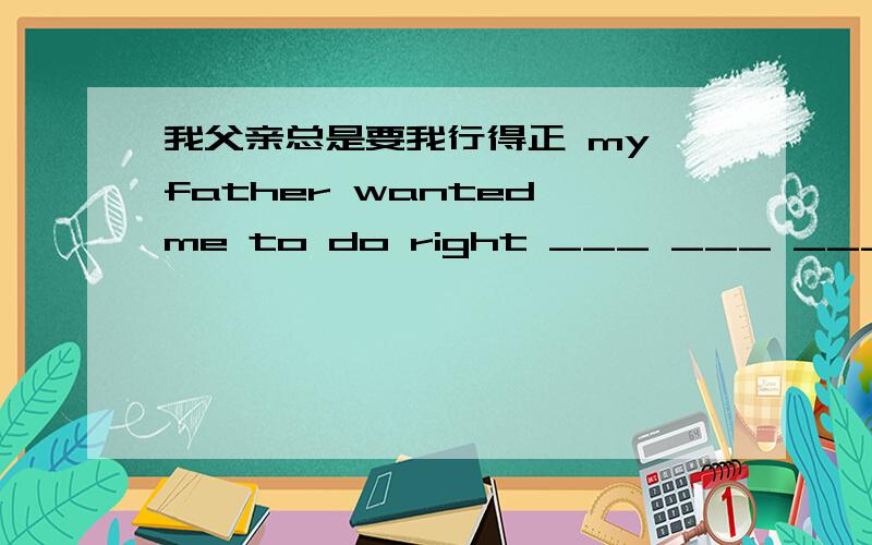 我父亲总是要我行得正 my father wanted me to do right ___ ___ ___ 怎么填?