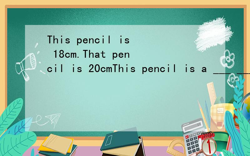 This pencil is 18cm.That pencil is 20cmThis pencil is a ___ ____ than that one