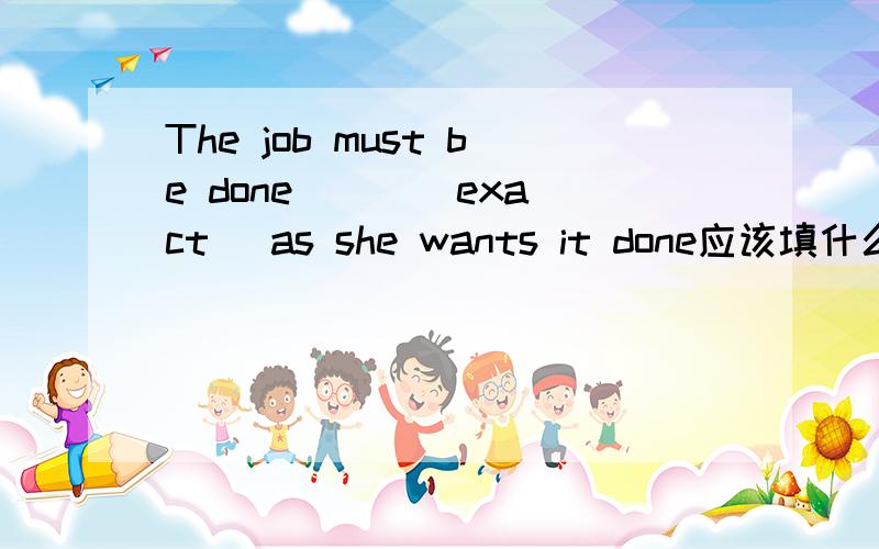 The job must be done （ ）（exact) as she wants it done应该填什么,说明理由,还有整句话的意思