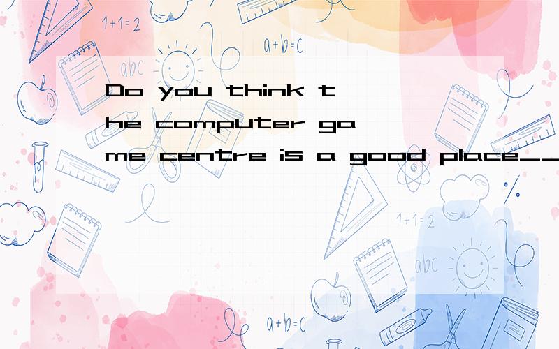Do you think the computer game centre is a good place___(meet)friends?