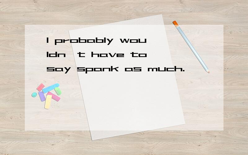 I probably wouldn't have to say spank as much.
