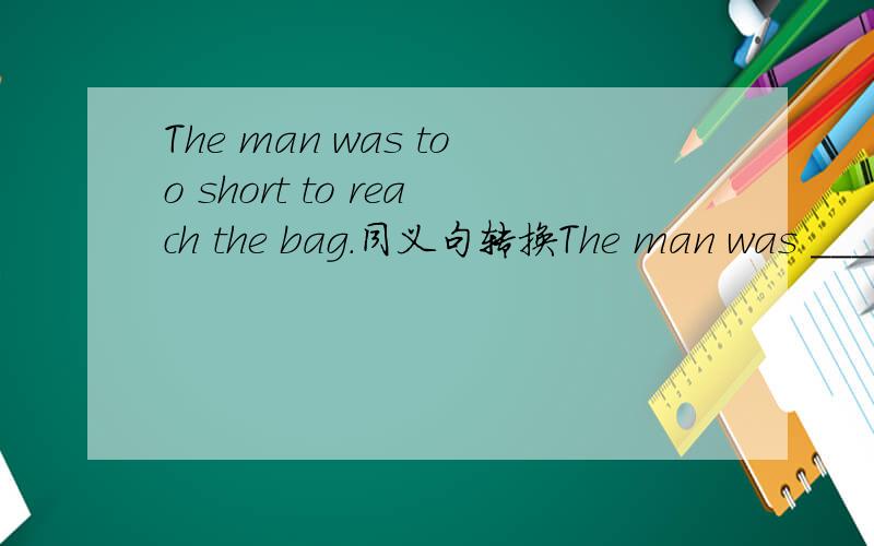 The man was too short to reach the bag.同义句转换The man was ____ ____ ____to teach the bag还有一个同义句转换:There are some new things in today's newpaper.There is ____ ____in today's newpaper.