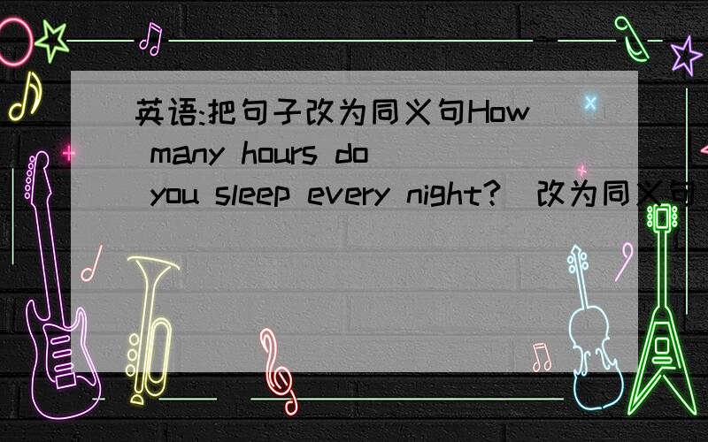 英语:把句子改为同义句How many hours do you sleep every night?(改为同义句)___  ___ do you sleep every night?