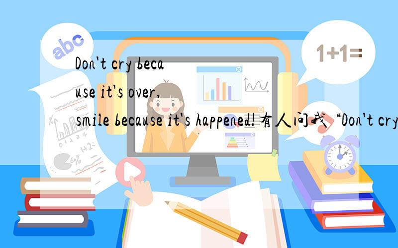 Don't cry because it's over,smile because it's happened!有人问我 “Don't cry because it's over,smile because it's happened!所以来问问!