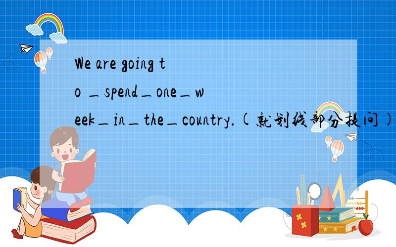 We are going to _spend_one_week_in_the_country.(就划线部分提问)