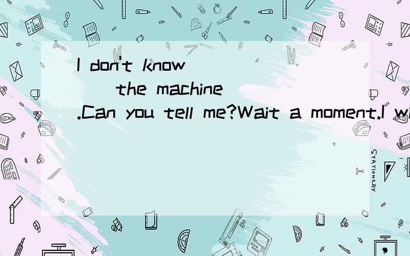 I don't know ( ) the machine.Can you tell me?Wait a moment.I will tell you ___to start it.A.what to do;howB.what to do;whatC.how to do;whatD.how to do;how