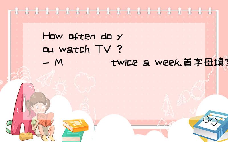 How often do you watch TV ? - M____ twice a week.首字母填空根据句意及首字母提示填空,完成下列句子.