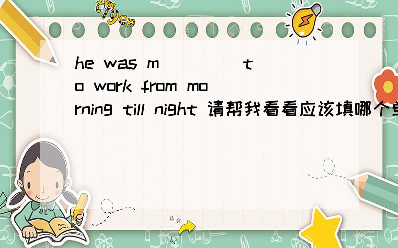 he was m____ to work from morning till night 请帮我看看应该填哪个单词