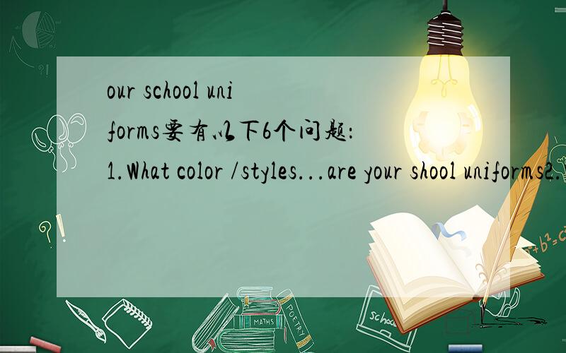 our school uniforms要有以下6个问题：1.What color /styles...are your shool uniforms2.What materials are they made of 3.How often do you wear them4.why do you wear them 5.What do you think of them6.What is your dream school uniform急.作文70-