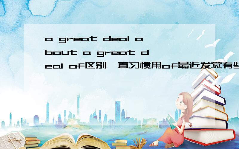 a great deal about a great deal of区别一直习惯用of最近发觉有些后面加about如 a great deal about the age and size of the universe这和用of有什么区别呢?