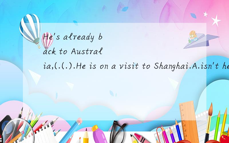 He's already back to Australia,(.(.).He is on a visit to Shanghai.A.isn't he;No ...He's already back to Australia,(.(.).He is on a visit to Shanghai.A.isn't he;NoB.hasn't he;YesC.isn't he;YesD.hasn'he;No正确答案是A,可是为什么要用isn't he,