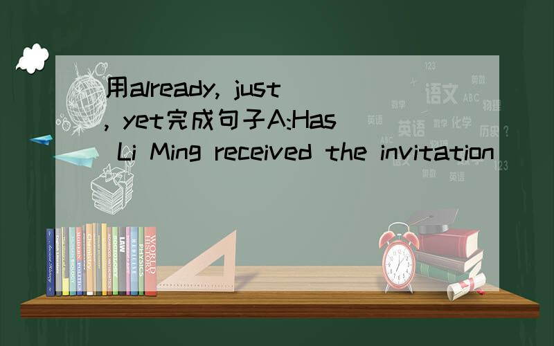 用already, just, yet完成句子A:Has Li Ming received the invitation__________?  B: No, he hasn’t got it__________.But I know Mr. Zhao has got it ___________.(2)A:Have you finished your homework _________?  B: Yes, I’ve __________ finishedit.