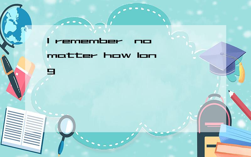 I remember,no matter how long,