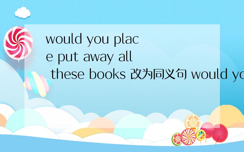 would you place put away all these books 改为同义句 would you place____ ____ all these books?