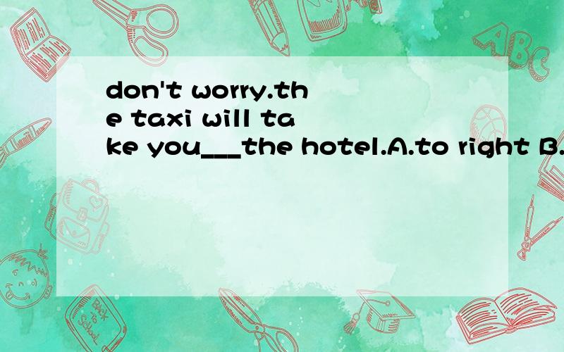don't worry.the taxi will take you___the hotel.A.to right B.right to C.right on