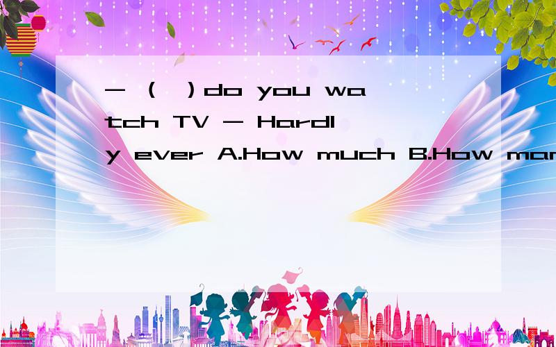 - （ ）do you watch TV - Hardly ever A.How much B.How many C.How often D.How soon题目的翻译和填空原因