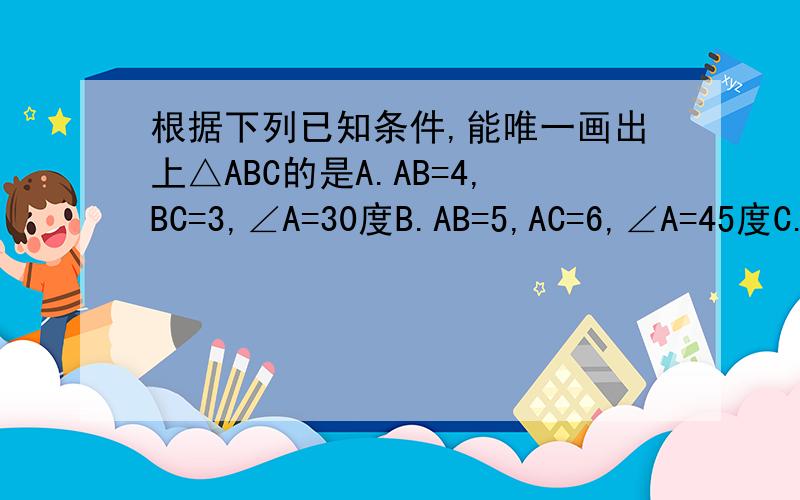 根据下列已知条件,能唯一画出上△ABC的是A.AB=4,BC=3,∠A=30度B.AB=5,AC=6,∠A=45度C.∠A=30度,∠B=60度,∠C=90度