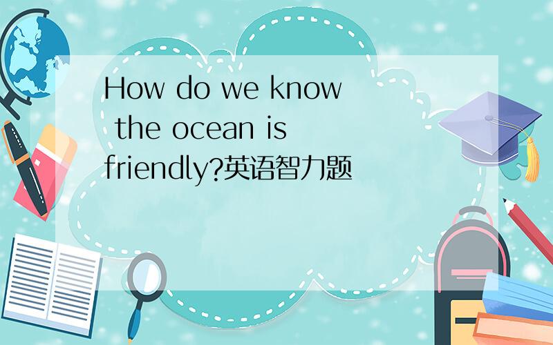 How do we know the ocean is friendly?英语智力题