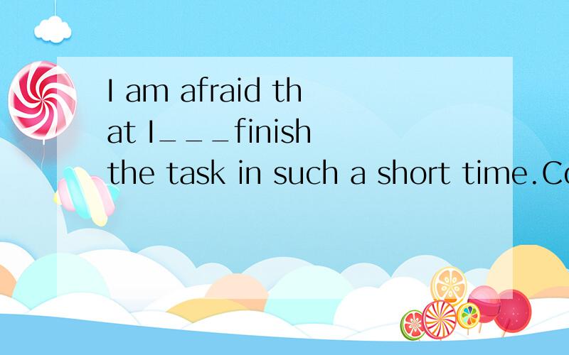 I am afraid that I___finish the task in such a short time.Could you help me.A.can B.am not able toC.am going to D.could选什么?