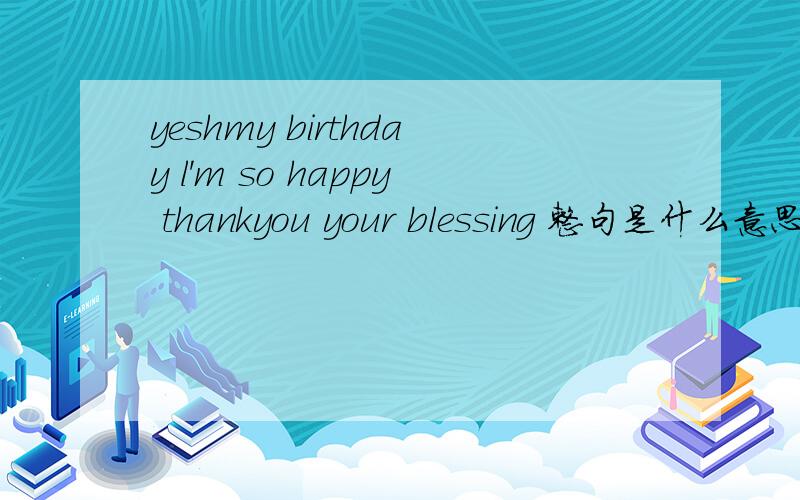 yeshmy birthday l'm so happy thankyou your blessing 整句是什么意思?是什么意思?小弟英语不好.只懂一点点.