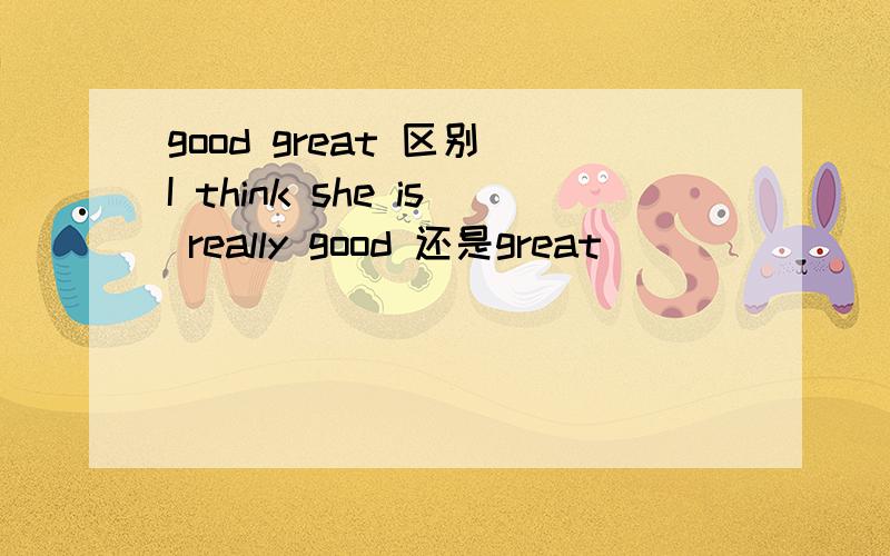 good great 区别 I think she is really good 还是great