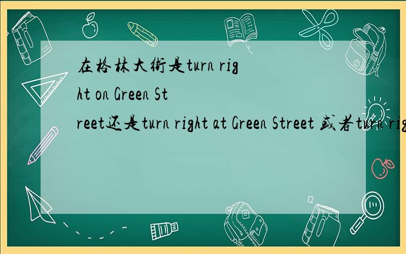 在格林大街是turn right on Green Street还是turn right at Green Street 或者turn right at Green Street到底哪种说法正确?在“大街上”怎么说啊?教材上是on the Street 而在其他材料上 in the Street