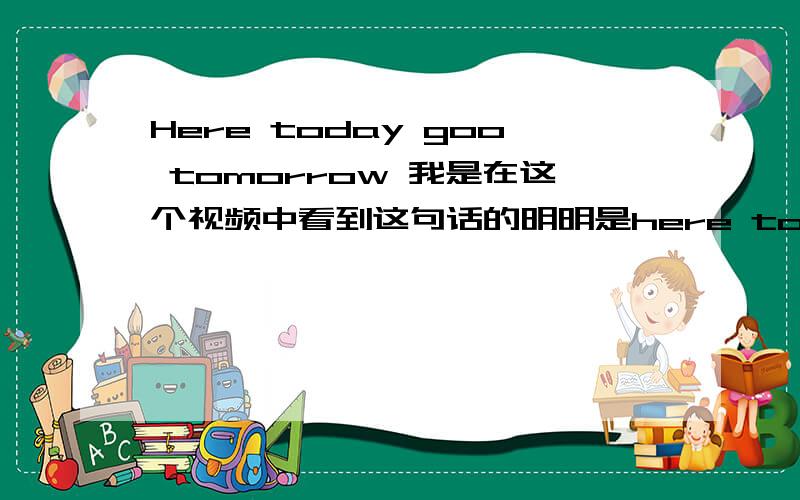 Here today goo tomorrow 我是在这个视频中看到这句话的明明是here today goo tomorrow 不是 here today gone tomorrow 视频里有