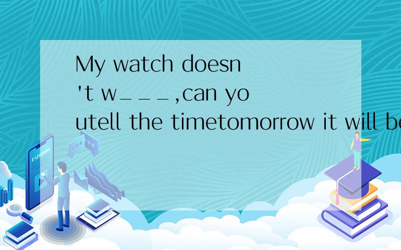 My watch doesn't w___,can youtell the timetomorrow it will be r___,you should remember to bring an umbrella to schoolthe little girl looked at the entrance w___because she couldn't find her mom