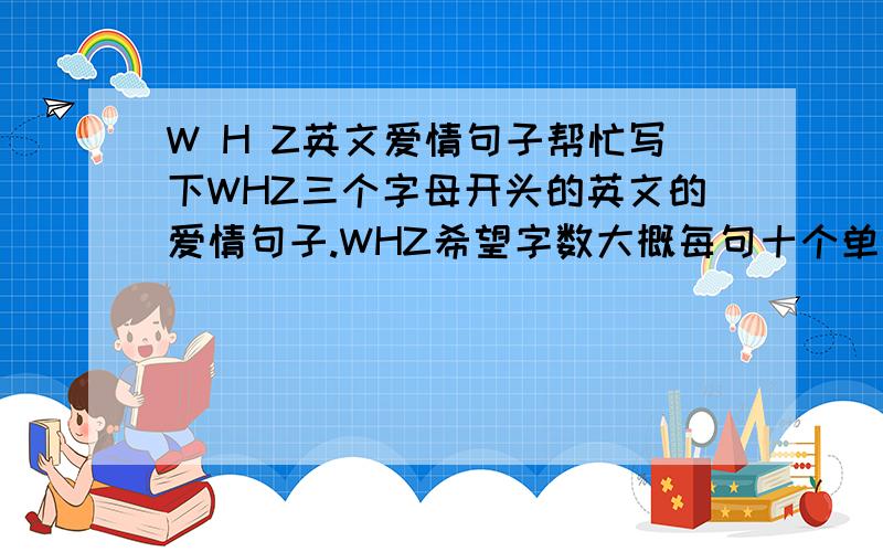 W H Z英文爱情句子帮忙写下WHZ三个字母开头的英文的爱情句子.WHZ希望字数大概每句十个单词左右,这三句意思不用连起来的,带翻译
