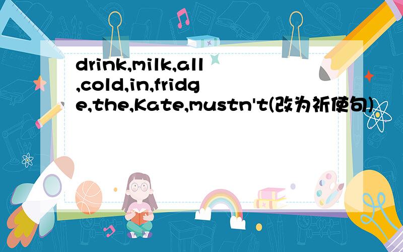 drink,milk,all,cold,in,fridge,the,Kate,mustn't(改为祈使句)