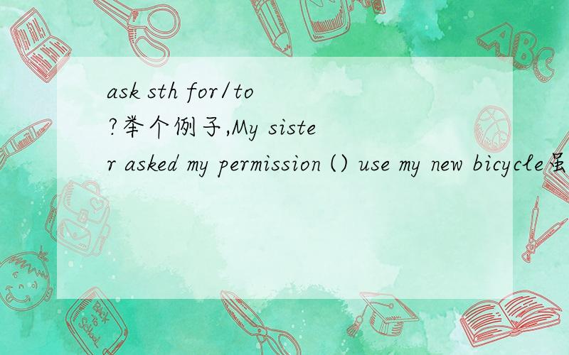 ask sth for/to?举个例子,My sister asked my permission () use my new bicycle虽然这里use是原形.应该是to,但是为什么,ask to是邀请某人,ask for才是要的意思,或者说这里的for不是介词?