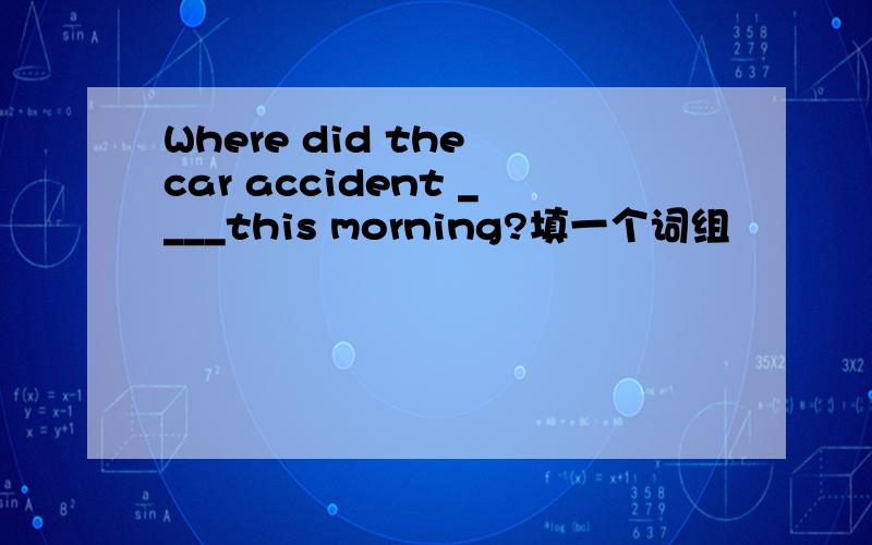 Where did the car accident ____this morning?填一个词组