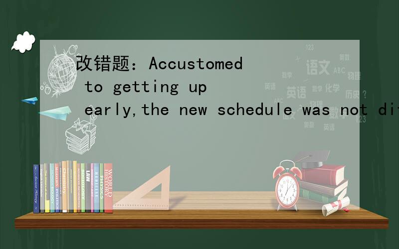 改错题：Accustomed to getting up early,the new schedule was not difficult for him to adjudt to.