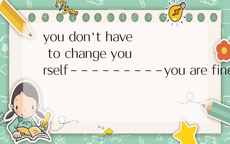 you don't have to change yourself---------you are fine just( ).a.with yourself b.as you arec.for you are d.what you are