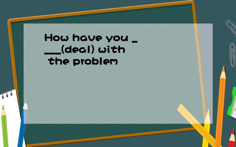 How have you ____(deal) with the problem