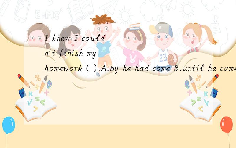I knew I couldn't finish my homework ( ).A.by he had come B.until he came C.when he comes D.before he comes
