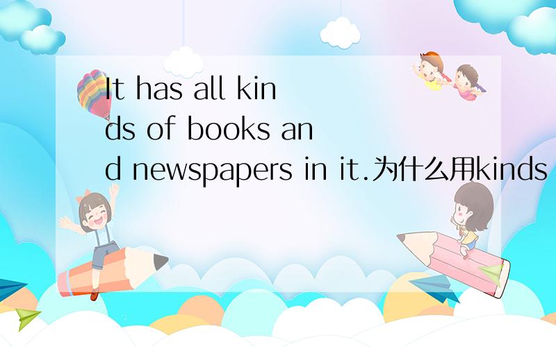 It has all kinds of books and newspapers in it.为什么用kinds