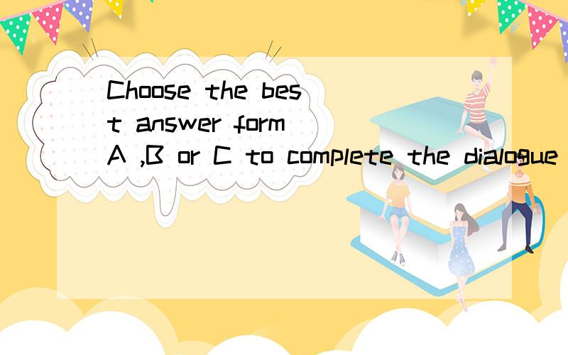 Choose the best answer form A ,B or C to complete the dialogue