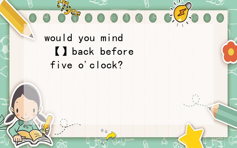 would you mind 【】back before five o'clock?