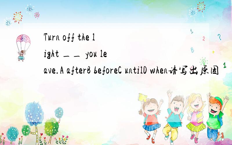 Turn off the light __ you leave.A afterB beforeC untilD when请写出原因