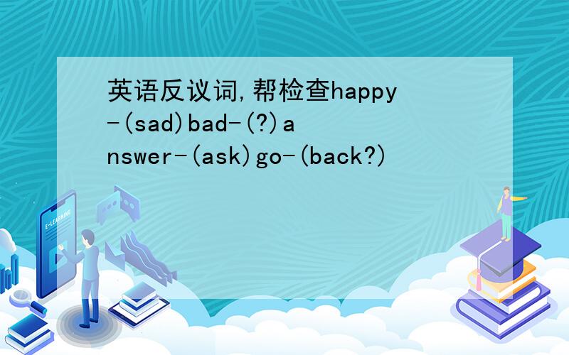 英语反议词,帮检查happy-(sad)bad-(?)answer-(ask)go-(back?)