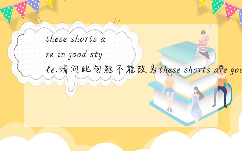 these shorts are in good style.请问此句能不能改为these shorts are good in style?these shorts are in good style.请问此句能不能改为these shorts are good in style?these shorts are in good style.这句话中有没有固定的短语词