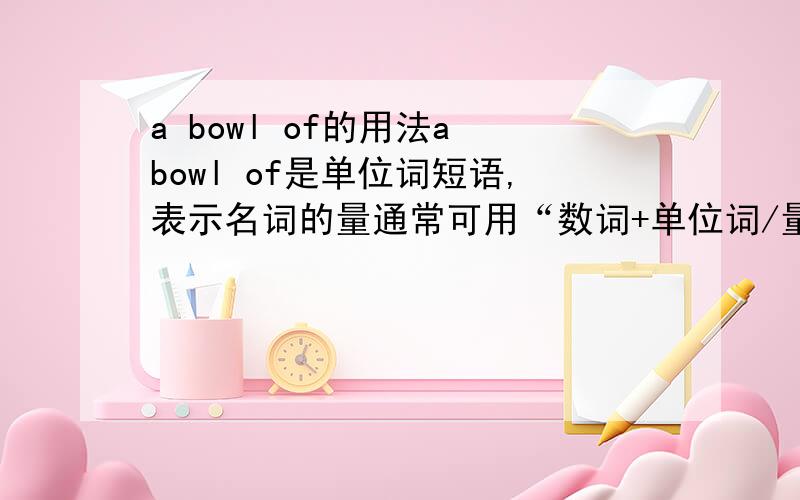 a bowl of的用法a bowl of是单位词短语,表示名词的量通常可用“数词+单位词/量度词+介词（）+名词”结