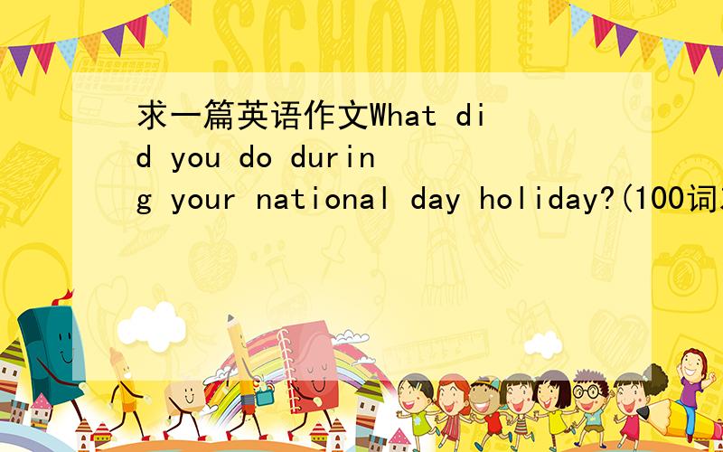 求一篇英语作文What did you do during your national day holiday?(100词左右）谢谢.