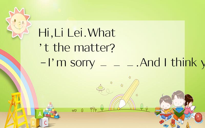 Hi,Li Lei.What’t the matter?-I’m sorry _ _ _.And I think you should lie down and rest.-Hi,Li Lei. What’t the matter?-I’m sorry _ _ _. And I think you should lie down and rest.