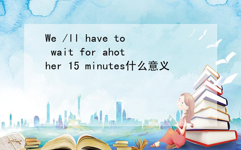 We /ll have to wait for ahother 15 minutes什么意义